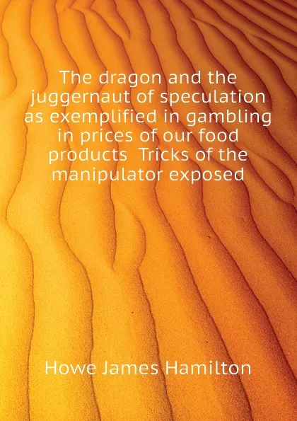 Обложка книги The dragon and the juggernaut of speculation as exemplified in gambling in prices of our food products  Tricks of the manipulator exposed, Howe James Hamilton