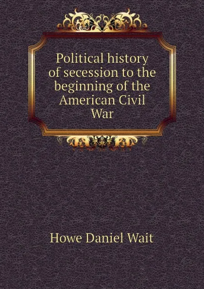 Обложка книги Political history of secession to the beginning of the American Civil War, Howe Daniel Wait