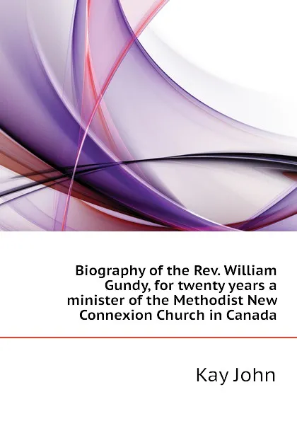 Обложка книги Biography of the Rev. William Gundy, for twenty years a minister of the Methodist New Connexion Church in Canada, Kay John