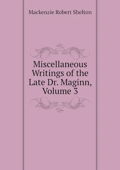 Обложка книги Miscellaneous Writings of the Late Dr. Maginn, Volume 3, Mackenzie Robert Shelton