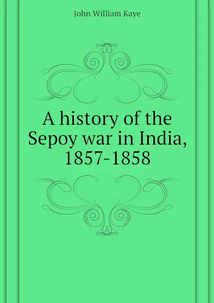 Обложка книги A history of the Sepoy war in India, 1857-1858, Kaye John William