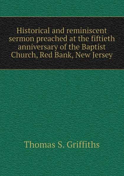 Обложка книги Historical and reminiscent sermon preached at the fiftieth anniversary of the Baptist Church, Red Bank, New Jersey, Thomas S. Griffiths