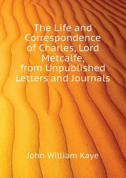 Обложка книги The Life and Correspondence of Charles, Lord Metcalfe, from Unpublished Letters and Journals, Kaye John William