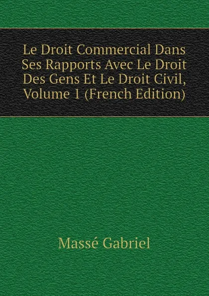 Обложка книги Le Droit Commercial Dans Ses Rapports Avec Le Droit Des Gens Et Le Droit Civil, Volume 1 (French Edition), Massé Gabriel