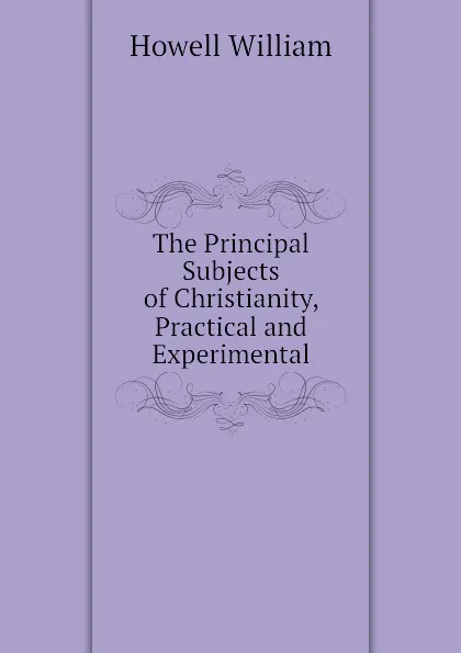 Обложка книги The Principal Subjects of Christianity, Practical and Experimental, Howell William