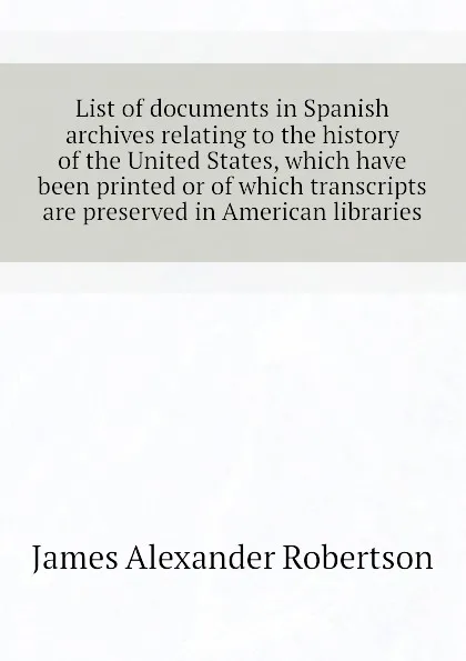 Обложка книги List of documents in Spanish archives relating to the history of the United States, which have been printed or of which transcripts are preserved in American libraries, Robertson James Alexander