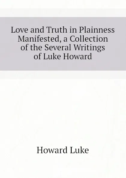 Обложка книги Love and Truth in Plainness Manifested, a Collection of the Several Writings of Luke Howard, Howard Luke