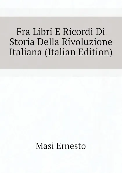 Обложка книги Fra Libri E Ricordi Di Storia Della Rivoluzione Italiana (Italian Edition), Masi Ernesto