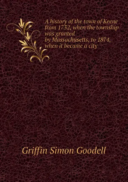 Обложка книги A history of the town of Keene from 1732, when the township was granted by Massachusetts, to 1874, when it became a city, Griffin Simon Goodell