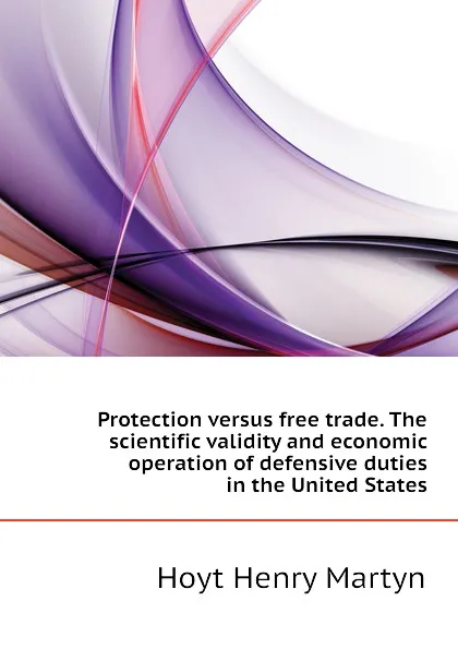 Обложка книги Protection versus free trade. The scientific validity and economic operation of defensive duties in the United States, Hoyt Henry Martyn