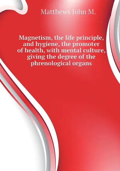 Обложка книги Magnetism, the life principle, and hygiene, the promoter of health, with mental culture, giving the degree of the phrenological organs, Matthews John M.