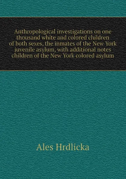 Обложка книги Anthropological investigations on one thousand white and colored children of both sexes, the inmates of the New York juvenile asylum, with additional notes  children of the New York colored asylum, Hrdlicka Ales