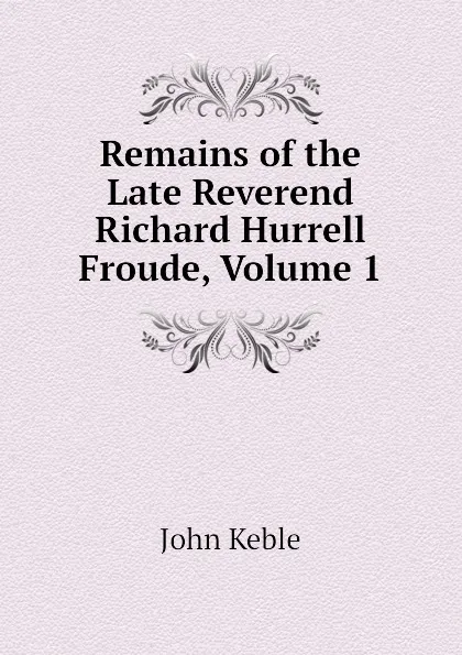 Обложка книги Remains of the Late Reverend Richard Hurrell Froude, Volume 1, John Keble