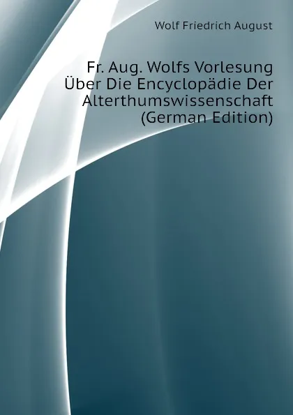 Обложка книги Fr. Aug. Wolfs Vorlesung Uber Die Encyclopadie Der Alterthumswissenschaft (German Edition), Wolf Friedrich August