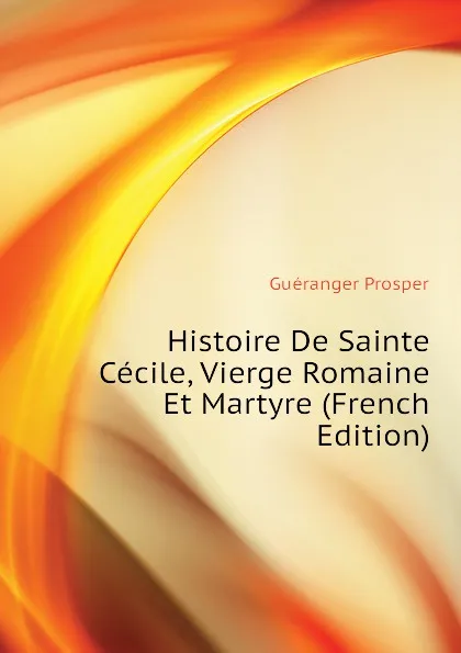 Обложка книги Histoire De Sainte Cecile, Vierge Romaine Et Martyre (French Edition), Guéranger Prosper