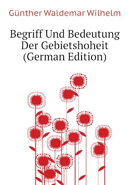 Обложка книги Begriff Und Bedeutung Der Gebietshoheit (German Edition), Günther Waldemar Wilhelm