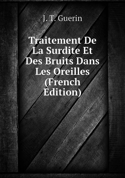 Обложка книги Traitement De La Surdite Et Des Bruits Dans Les Oreilles (French Edition), J. T. Guerin