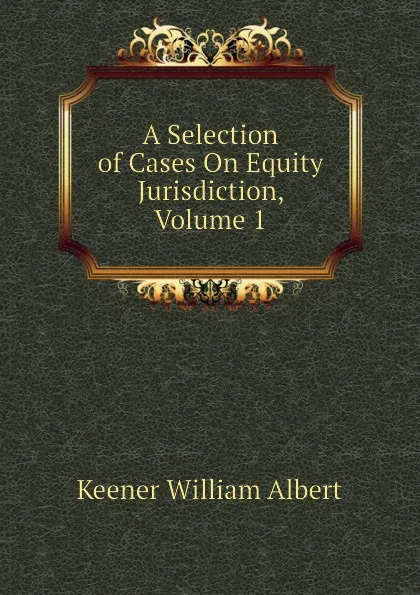 Обложка книги A Selection of Cases On Equity Jurisdiction, Volume 1, Keener William Albert