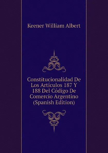 Обложка книги Constitucionalidad De Los Articulos 187 Y 188 Del Codigo De Comercio Argentino (Spanish Edition), Keener William Albert