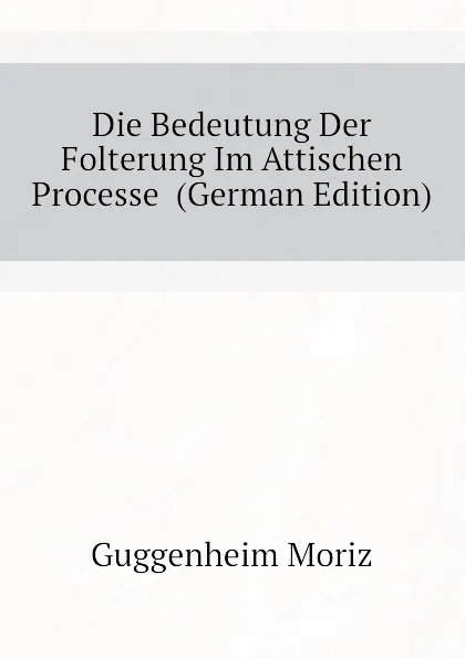 Обложка книги Die Bedeutung Der Folterung Im Attischen Processe  (German Edition), Guggenheim Moriz