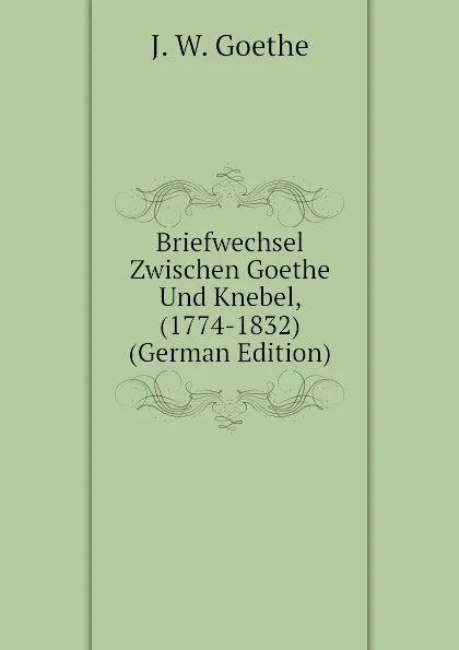 Обложка книги Briefwechsel Zwischen Goethe Und Knebel, (1774-1832)  (German Edition), И. В. Гёте