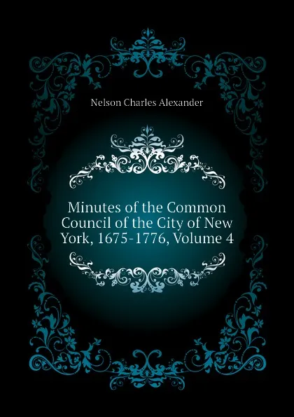 Обложка книги Minutes of the Common Council of the City of New York, 1675-1776, Volume 4, Nelson Charles Alexander