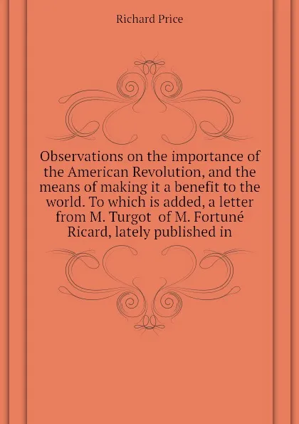 Обложка книги Observations on the importance of the American Revolution, and the means of making it a benefit to the world. To which is added, a letter from M. Turgot  of M. Fortune Ricard, lately published in, Richard Price