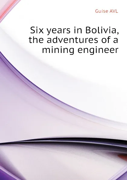 Обложка книги Six years in Bolivia, the adventures of a mining engineer, Guise AVL