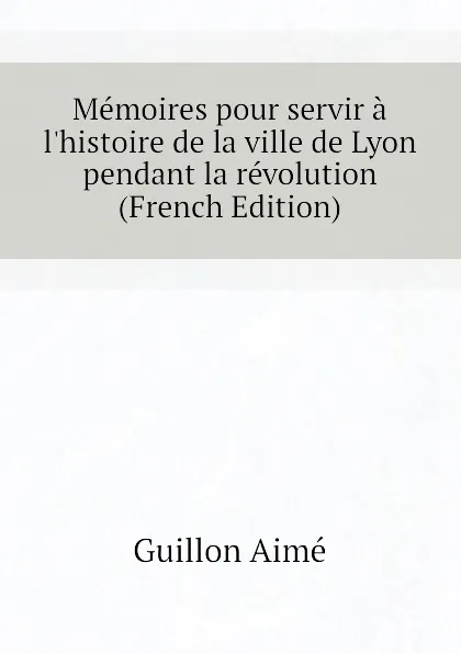 Обложка книги Memoires pour servir a lhistoire de la ville de Lyon pendant la revolution (French Edition), Guillon Aimé