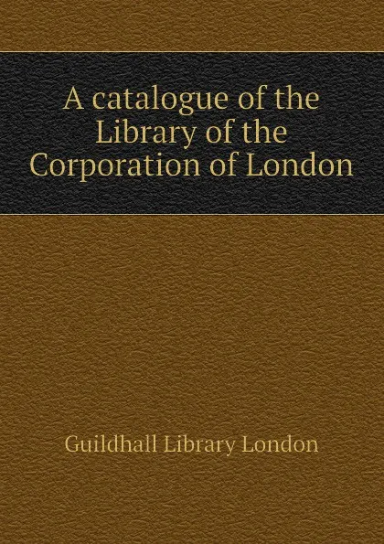 Обложка книги A catalogue of the Library of the Corporation of London, Guildhall Library London