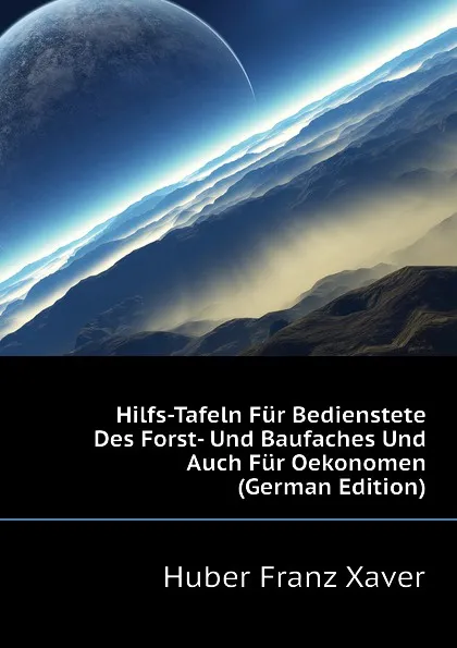 Обложка книги Hilfs-Tafeln Fur Bedienstete Des Forst- Und Baufaches Und Auch Fur Oekonomen  (German Edition), Huber Franz Xaver