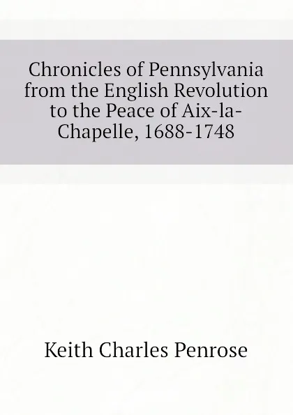 Обложка книги Chronicles of Pennsylvania from the English Revolution to the Peace of Aix-la-Chapelle, 1688-1748, Keith Charles Penrose