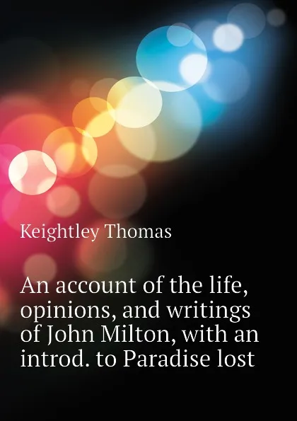 Обложка книги An account of the life, opinions, and writings of John Milton, with an introd. to Paradise lost, Keightley Thomas