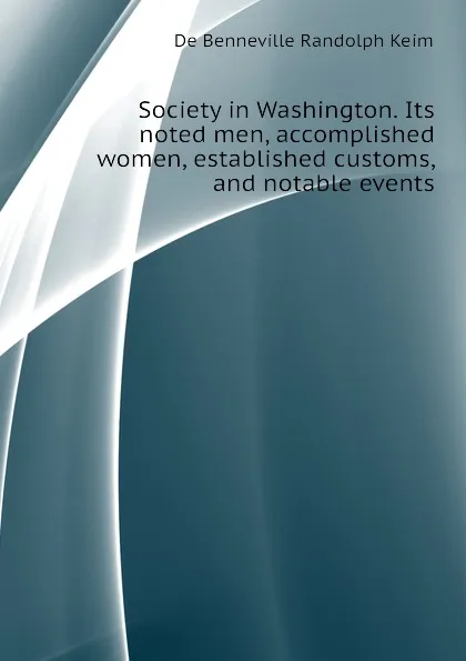 Обложка книги Society in Washington. Its noted men, accomplished women, established customs, and notable events, B. Randolph Keim