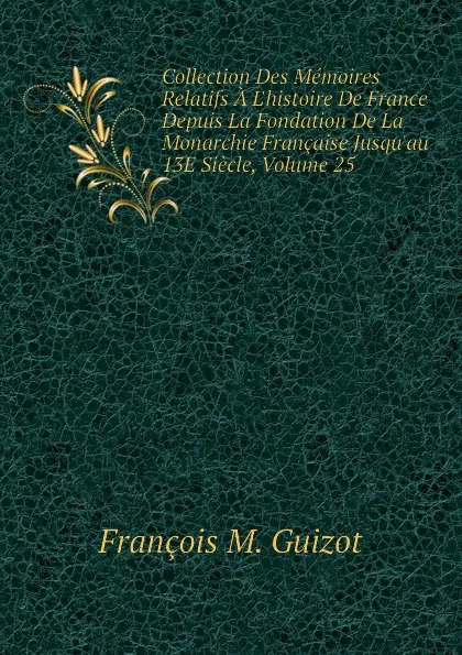 Обложка книги Collection Des Memoires Relatifs A Lhistoire De France Depuis La Fondation De La Monarchie Francaise Jusquau 13E Siecle, Volume 25, M. Guizot