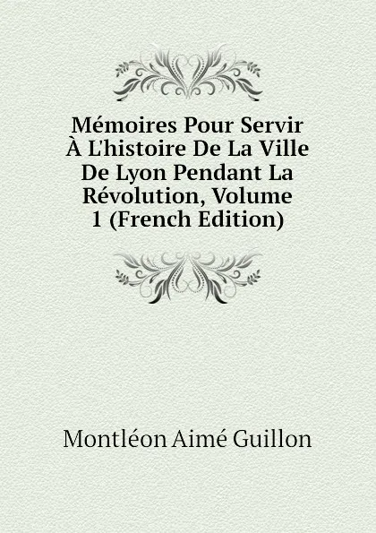 Обложка книги Memoires Pour Servir A Lhistoire De La Ville De Lyon Pendant La Revolution, Volume 1 (French Edition), Montléon Aimé Guillon