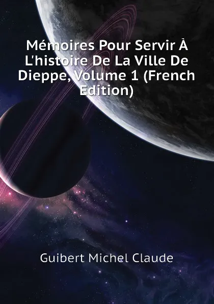 Обложка книги Memoires Pour Servir A Lhistoire De La Ville De Dieppe, Volume 1 (French Edition), Guibert Michel Claude