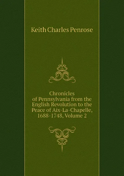Обложка книги Chronicles of Pennsylvania from the English Revolution to the Peace of Aix-La-Chapelle, 1688-1748, Volume 2, Keith Charles Penrose