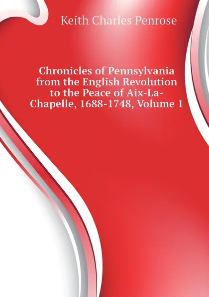 Обложка книги Chronicles of Pennsylvania from the English Revolution to the Peace of Aix-La-Chapelle, 1688-1748, Volume 1, Keith Charles Penrose