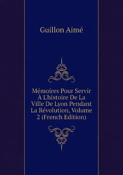 Обложка книги Memoires Pour Servir A Lhistoire De La Ville De Lyon Pendant La Revolution, Volume 2 (French Edition), Guillon Aimé