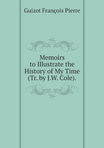 Обложка книги Memoirs to Illustrate the History of My Time (Tr. by J.W. Cole)., Guizot François Pierre