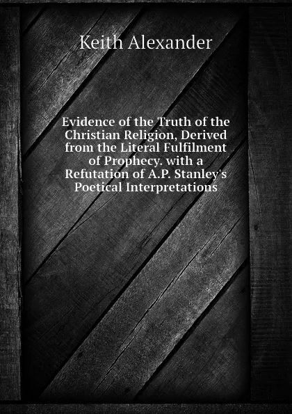 Обложка книги Evidence of the Truth of the Christian Religion, Derived from the Literal Fulfilment of Prophecy. with a Refutation of A.P. Stanleys Poetical Interpretations, Keith Alexander