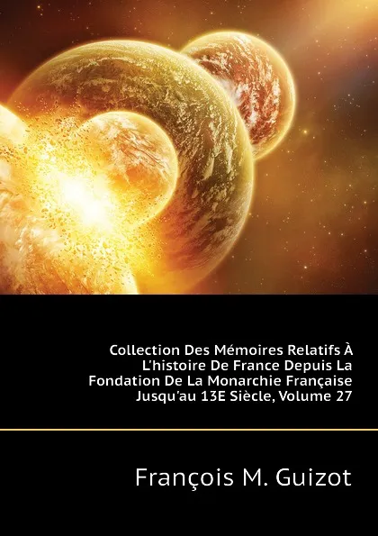 Обложка книги Collection Des Memoires Relatifs A Lhistoire De France Depuis La Fondation De La Monarchie Francaise Jusquau 13E Siecle, Volume 27, M. Guizot