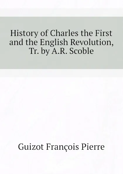 Обложка книги History of Charles the First and the English Revolution, Tr. by A.R. Scoble, Guizot François Pierre