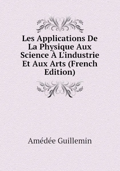 Обложка книги Les Applications De La Physique Aux Science A Lindustrie Et Aux Arts (French Edition), Amédée Guillemin