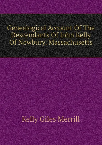 Обложка книги Genealogical Account Of The Descendants Of John Kelly Of Newbury, Massachusetts, Kelly Giles Merrill