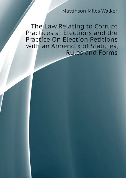 Обложка книги The Law Relating to Corrupt Practices at Elections and the Practice On Election Petitions with an Appendix of Statutes, Rules and Forms, Mattinson Miles Walker