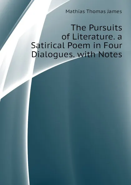 Обложка книги The Pursuits of Literature. a Satirical Poem in Four Dialogues. with Notes, Mathias Thomas James