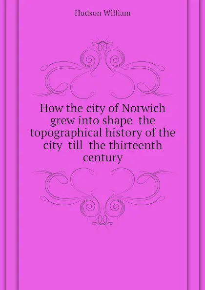 Обложка книги How the city of Norwich grew into shape  the topographical history of the city  till  the thirteenth century, Hudson William