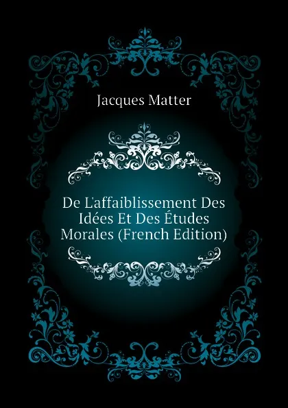 Обложка книги De Laffaiblissement Des Idees Et Des Etudes Morales (French Edition), Matter Jacques